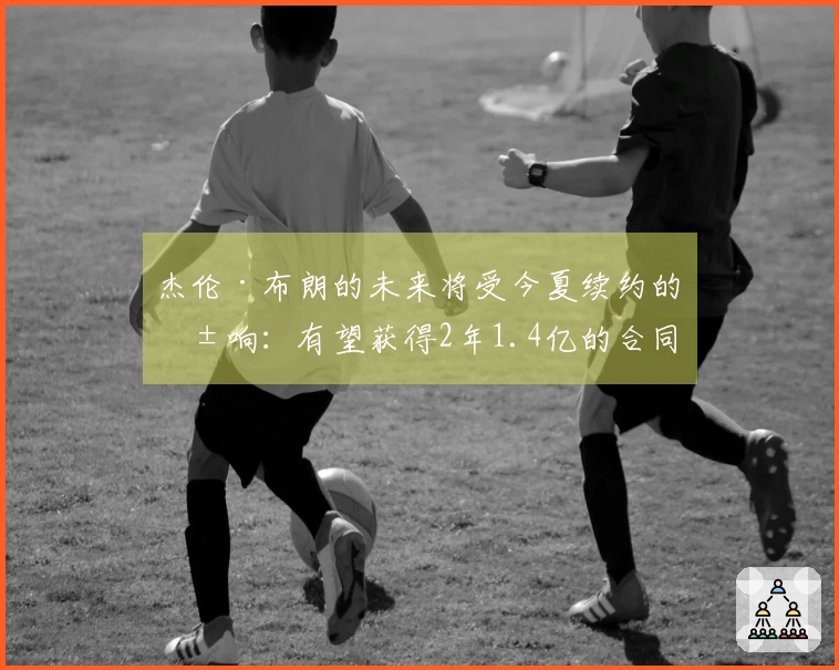 杰伦·布朗的未来将受今夏续约的影响：有望获得2年1.4亿的合同