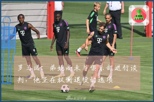 罗马诺：弟媳尚未与俱乐部进行谈判，他正在权衡退役的选项