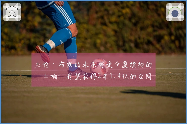 杰伦·布朗的未来将受今夏续约的影响：有望获得2年1.4亿的合同